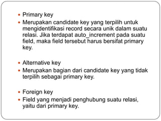  Primary key
 Merupakan candidate key yang terpilih untuk
 mengidentifikasi record secara unik dalam suatu
 relasi. Jika terdapat auto_increment pada suatu
 field, maka field tersebut harus bersifat primary
 key.

 Alternative key
 Merupakan bagian dari candidate key yang tidak
 terpilih sebagai primary key.

 Foreign key
 Field yang menjadi penghubung suatu relasi,
 yaitu dari primary key.
 