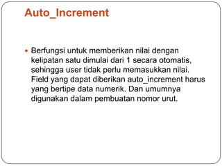 Auto_Increment


 Berfungsi untuk memberikan nilai dengan
 kelipatan satu dimulai dari 1 secara otomatis,
 sehingga user tidak perlu memasukkan nilai.
 Field yang dapat diberikan auto_increment harus
 yang bertipe data numerik. Dan umumnya
 digunakan dalam pembuatan nomor urut.
 