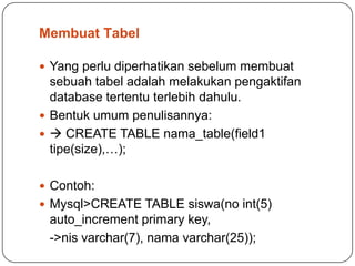 Membuat Tabel

 Yang perlu diperhatikan sebelum membuat
  sebuah tabel adalah melakukan pengaktifan
  database tertentu terlebih dahulu.
 Bentuk umum penulisannya:
  CREATE TABLE nama_table(field1
  tipe(size),…);

 Contoh:
 Mysql>CREATE TABLE siswa(no int(5)
 auto_increment primary key,
 ->nis varchar(7), nama varchar(25));
 