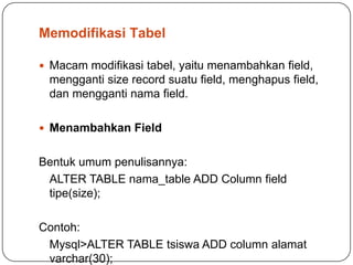 Memodifikasi Tabel

 Macam modifikasi tabel, yaitu menambahkan field,
 mengganti size record suatu field, menghapus field,
 dan mengganti nama field.

 Menambahkan Field


Bentuk umum penulisannya:
 ALTER TABLE nama_table ADD Column field
 tipe(size);

Contoh:
 Mysql>ALTER TABLE tsiswa ADD column alamat
 varchar(30);
 