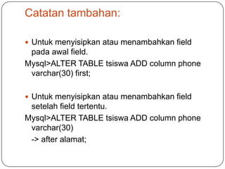 Catatan tambahan:

 Untuk menyisipkan atau menambahkan field
 pada awal field.
Mysql>ALTER TABLE tsiswa ADD column phone
 varchar(30) first;

 Untuk menyisipkan atau menambahkan field
 setelah field tertentu.
Mysql>ALTER TABLE tsiswa ADD column phone
 varchar(30)
 -> after alamat;
 