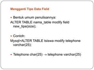 Mengganti Tipe Data Field

 Bentuk umum penulisannya:
ALTER TABLE nama_table modify field
 new_tipe(size);

 Contoh:
Mysql>ALTER TABLE tsiswa modify telephone
 varchar(25);

 Telephone char(25)    telephone varchar(25)
 