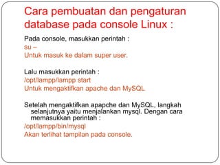 Cara pembuatan dan pengaturan
database pada console Linux :
Pada console, masukkan perintah :
su –
Untuk masuk ke dalam super user.

Lalu masukkan perintah :
/opt/lampp/lampp start
Untuk mengaktifkan apache dan MySQL

Setelah mengaktifkan apapche dan MySQL, langkah
  selanjutnya yaitu menjalankan mysql. Dengan cara
  memasukkan perintah :
/opt/lampp/bin/mysql
Akan terlihat tampilan pada console.
 
