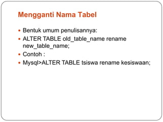 Mengganti Nama Tabel

 Bentuk umum penulisannya:
 ALTER TABLE old_table_name rename
  new_table_name;
 Contoh :
 Mysql>ALTER TABLE tsiswa rename kesiswaan;
 