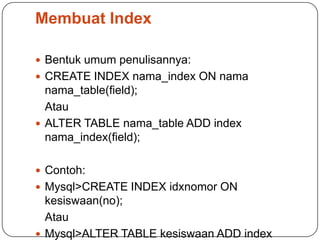 Membuat Index

 Bentuk umum penulisannya:
 CREATE INDEX nama_index ON nama
  nama_table(field);
  Atau
 ALTER TABLE nama_table ADD index
  nama_index(field);

 Contoh:
 Mysql>CREATE INDEX idxnomor ON
  kesiswaan(no);
  Atau
 Mysql>ALTER TABLE kesiswaan ADD index
 