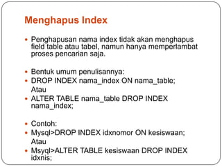 Menghapus Index
 Penghapusan nama index tidak akan menghapus
 field table atau tabel, namun hanya memperlambat
 proses pencarian saja.

 Bentuk umum penulisannya:
 DROP INDEX nama_index ON nama_table;
  Atau
 ALTER TABLE nama_table DROP INDEX
  nama_index;

 Contoh:
 Mysql>DROP INDEX idxnomor ON kesiswaan;
  Atau
 Msyql>ALTER TABLE kesiswaan DROP INDEX
  idxnis;
 