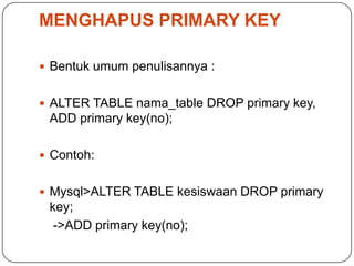 MENGHAPUS PRIMARY KEY

 Bentuk umum penulisannya :


 ALTER TABLE nama_table DROP primary key,
 ADD primary key(no);

 Contoh:


 Mysql>ALTER TABLE kesiswaan DROP primary
 key;
  ->ADD primary key(no);
 