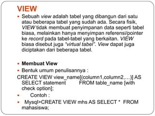 VIEW
 Sebuah view adalah tabel yang dibangun dari satu
 atau beberapa tabel yang sudah ada. Secara fisik,
 VIEW tidak membuat penyimpanan data seperti tabel
 biasa, melainkan hanya menyimpan referensi/pointer
 ke record pada tabel-tabel yang berkaitan. VIEW
 biasa disebut juga “virtual tabel”. View dapat juga
 diciptakan dari beberapa tabel.

 Membuat View
 Bentuk umum penulisannya :
CREATE VIEW view_name[(column1,column2,…)] AS
  SELECT statement   FROM table_name [with
  check option];
    Contoh :
 Mysql>CREATE VIEW mhs AS SELECT * FROM
  mahasiswa;
 