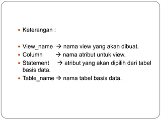  Keterangan :


 View_name  nama view yang akan dibuat.
 Column       nama atribut untuk view.
 Statement    atribut yang akan dipilih dari tabel
  basis data.
 Table_name  nama tabel basis data.
 