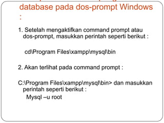 database pada dos-prompt Windows
:
1. Setelah mengaktifkan command prompt atau
  dos-prompt, masukkan perintah seperti berikut :

  cdProgram Filesxamppmysqlbin

2. Akan terlihat pada command prompt :

C:Program Filesxamppmysqlbin> dan masukkan
 perintah seperti berikut :
   Mysql –u root
 