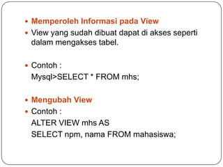  Memperoleh Informasi pada View
 View yang sudah dibuat dapat di akses seperti
 dalam mengakses tabel.

 Contoh :
 Mysql>SELECT * FROM mhs;

 Mengubah View
 Contoh :
 ALTER VIEW mhs AS
 SELECT npm, nama FROM mahasiswa;
 