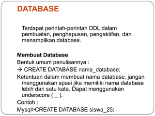 DATABASE

 Terdapat perintah-perintah DDL dalam
 pembuatan, penghapusan, pengaktifan, dan
 menampilkan database.

Membuat Database
Bentuk umum penulisannya :
 CREATE DATABASE nama_database;
Ketentuan dalam membuat nama database, jangan
 menggunakan spasi jika memiliki nama database
 lebih dari satu kata. Dapat menggunakan
 underscore ( _ ).
Contoh :
Mysql>CREATE DATABASE siswa_25;
 