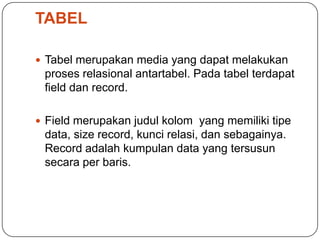TABEL

 Tabel merupakan media yang dapat melakukan
 proses relasional antartabel. Pada tabel terdapat
 field dan record.

 Field merupakan judul kolom yang memiliki tipe
 data, size record, kunci relasi, dan sebagainya.
 Record adalah kumpulan data yang tersusun
 secara per baris.
 
