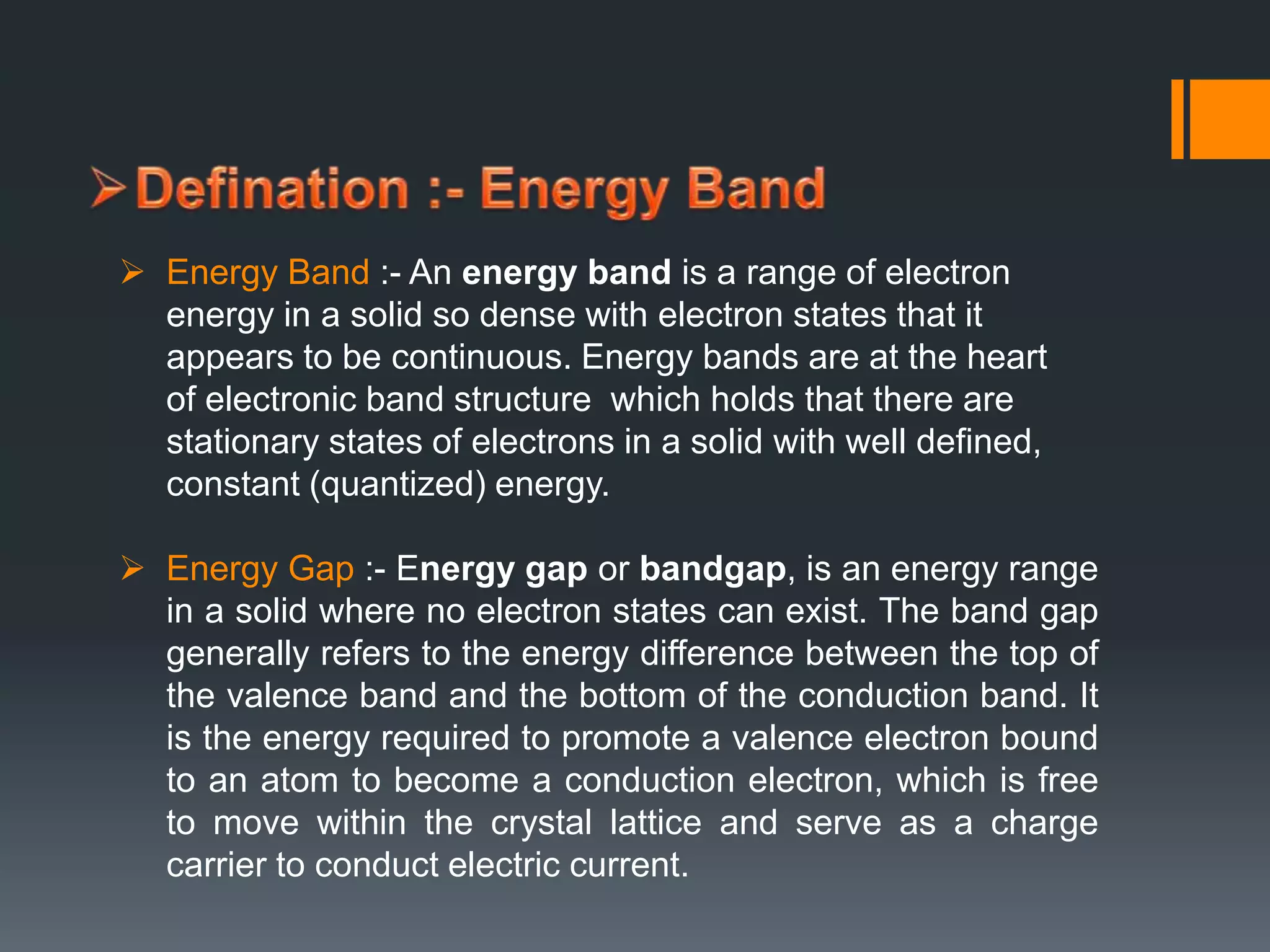  Energy Band :- An energy band is a range of electron
energy in a solid so dense with electron states that it
appears to be continuous. Energy bands are at the heart
of electronic band structure which holds that there are
stationary states of electrons in a solid with well defined,
constant (quantized) energy.
 Energy Gap :- Energy gap or bandgap, is an energy range
in a solid where no electron states can exist. The band gap
generally refers to the energy difference between the top of
the valence band and the bottom of the conduction band. It
is the energy required to promote a valence electron bound
to an atom to become a conduction electron, which is free
to move within the crystal lattice and serve as a charge
carrier to conduct electric current.
 