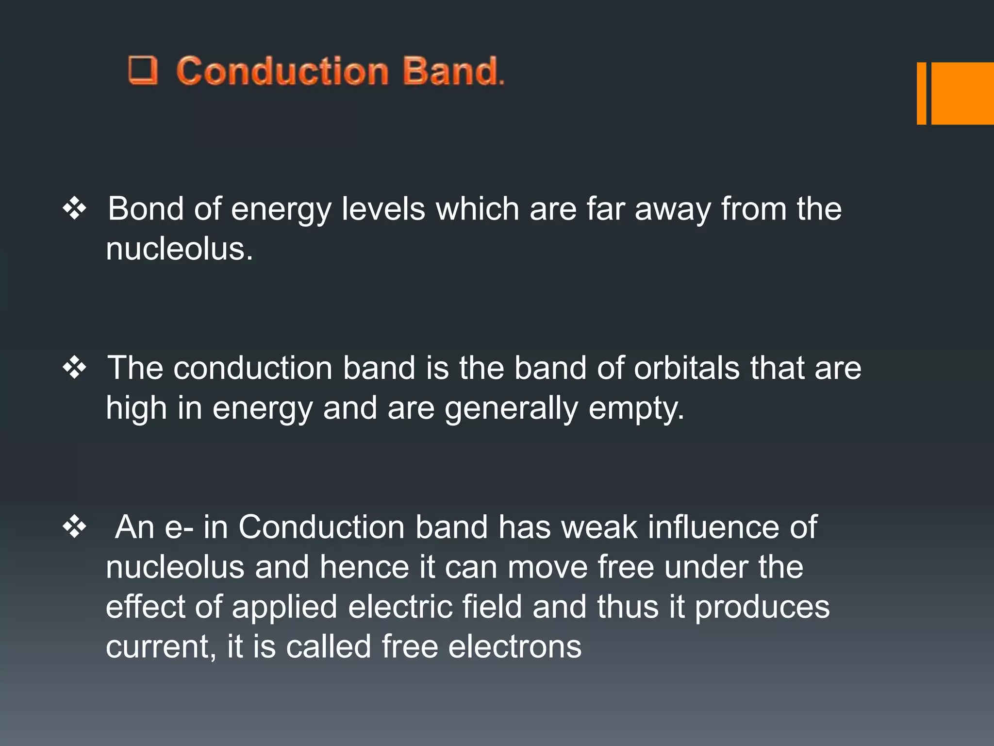 Bond of energy levels which are far away from the
nucleolus.
 The conduction band is the band of orbitals that are
high in energy and are generally empty.
 An e- in Conduction band has weak influence of
nucleolus and hence it can move free under the
effect of applied electric field and thus it produces
current, it is called free electrons
 