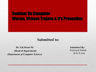 Seminar On Computer
Worms, Viruses Trojans & It’s Prevention
Submitted to:
Dr. S.R.Sirsat Sir
(Head of department)
(Department of Computer Science)
Submitted By:
Pratimesh Pathak
B.Sc II year
 