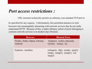 Port access restrictions :
URL structure technically permits an arbitrary, non-standard TCP port to
be specified for any request. Unfortunately, this permitted attackers to trick
browsers into meaningfully interacting with network services that do not really
understand HTTP . Because of this, a rather arbitrary subset of ports belonging to
common network services is in modern days blocked.
Browser Blocked Ports
Firefox, Safari, Opera, Chrome,
Android
(tcpmux), (echo), (discard),
(systat), (uucp), etc.
Explorer , maxthon. (chargen), (ftp), (smtp), (pop3),
(nntp), (imap2), (imap3), (ssl
imap3)
 