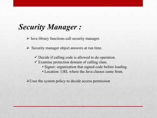 Security Manager :
 Java library functions call security manager.
 Security manager object answers at run time.
 Decide if calling code is allowed to do operation.
 Examine protection domain of calling class.
• Signer: organization that signed code before loading.
• Location: URL where the Java classes came from.
Uses the system policy to decide access permission
 