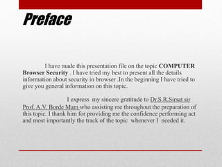 Preface
I have made this presentation file on the topic COMPUTER
Browser Security . I have tried my best to present all the details
information about security in browser .In the beginning I have tried to
give you general information on this topic.
I express my sincere gratitude to Dr.S.R.Sirsat sir
Prof. A.V. Borde Mam who assisting me throughout the preparation of
this topic. I thank him for providing me the confidence performing act
and most importantly the track of the topic whenever I needed it.
 