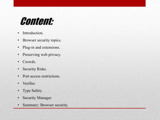 Content:
• Introduction.
• Browser security topics.
• Plug-in and extensions.
• Preserving web privacy.
• Crowds.
• Security Risks.
• Port access restrictions.
• Verifier.
• Type Safety.
• Security Manager.
• Summary: Browser security.
 