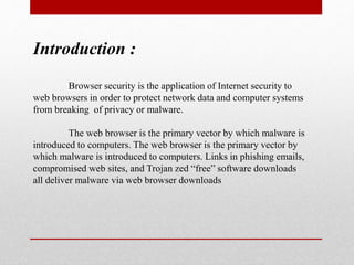 Introduction :
Browser security is the application of Internet security to
web browsers in order to protect network data and computer systems
from breaking of privacy or malware.
The web browser is the primary vector by which malware is
introduced to computers. The web browser is the primary vector by
which malware is introduced to computers. Links in phishing emails,
compromised web sites, and Trojan zed “free” software downloads
all deliver malware via web browser downloads
 