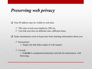 Preserving web privacy
 Your IP address may be visible to web sites.
 This may reveal your employer, ISP, etc.
 Can link activities on different sites, different times.
 Some mechanisms exist to keep sites from learning information about you.
 Anonymizer
o Single site that hides origin of web request
 Crowds
o Crowds is a proposed anonymity network for anonymous web
browsing.
 