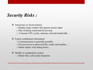 Security Risks :
 Annoyance or inconvenience
o Display large window that ignores mouse input
o Play irritating sound and do not stop
o Consume CPU cycles, memory, network bandwidth …
 Export confidential information
o Communication is generally possible
o Prevent access to password file, credit card number, …
o Subtle attack: trick dialog boxes ...
 Modify or compromise system
o Delete files, call system functions
 