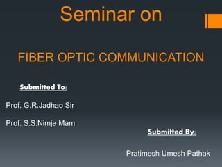 Seminar on
FIBER OPTIC COMMUNICATION
Submitted By:
Pratimesh Umesh Pathak
Submitted To:
Prof. G.R.Jadhao Sir
Prof. S.S.Nimje Mam
 