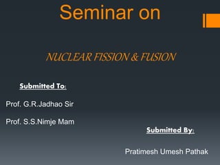 Seminar on
NUCLEAR FISSION & FUSION
Submitted By:
Pratimesh Umesh Pathak
Submitted To:
Prof. G.R.Jadhao Sir
Prof. S.S.Nimje Mam
 