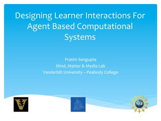 Designing	
  Learner	
  Interactions	
  For	
  
   Agent	
  Based	
  Computational	
  
               Systems	
  

                        Pratim	
  Sengupta	
  
                Mind,	
  Matter	
  &	
  Media	
  Lab	
  
          Vanderbilt	
  University	
  –	
  Peabody	
  College	
  
 