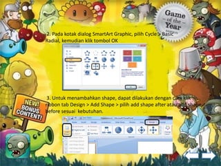 2. Pada kotak dialog SmartArt Graphic, pilih Cycle > Basic
Radial, kemudian klik tombol OK




 3. Untuk menambahkan shape, dapat dilakukan dengan cara klik
ribbon tab Design > Add Shape > pilih add shape after atau add shape
before sesuai kebutuhan.
 