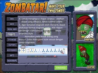 4. Untuk menghapus shape caranya : aktifkan
    shape yang dihapus, tekan tombol delete
 5. Agar tampilan diagram lebih menarik, dapat
dilakukan format diagram, yaitu : Klik ribbon
tab Design > klik tombol group nama More
SmartArt Style.
       Kemudian pada kotak dialog yang
muncul, coba Anda ganti style sesuai dengan
 yang diinginkan.




                                     FINISHED
 