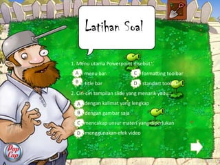 Latihan Soal

1. Menu utama Powerpoint disebut…
  A a. menu bar              Cc. formatting toolbar
  B b. title bar             Dd. standart toolbar
2. Ciri-ciri tampilan slide yang menarik yaitu…
  Aa. dengan kalimat yang lengkap
  Bb. dengan gambar saja
  Cc. mencakup unsur materi yang diperlukan
  D menggunakan efek video
   d.
 