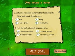 3. Untuk memasukkan naskah ketikan kedalam slide.
   Maka pada kotak slide di tekan…
  Aa. klik                 C Drag
                           c.
  Bb. ctrl + Enter         D double klik
                           d.

4. Font dan efek cetak terletak pada menu…
    A Standart toolbar
    a.                     C Drawing toolbar
                           c.
    B Border toolbar
    b.                      D
                            d. Formatting toolbar




                     NEXT LEVEL
 