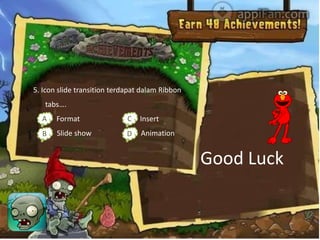 5. Icon slide transition terdapat dalam Ribbon
   tabs….
  Aa. Format                 C Insert
                             c.
  Bb. Slide show             D Animation
                             d.


                                                 Good Luck
 
