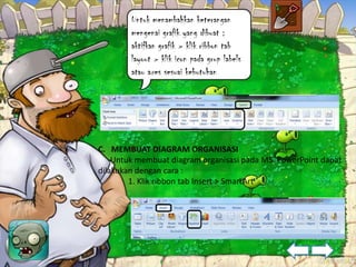 Untuk menambahkan keterangan
        mengenai grafik yang dibuat :
        aktifkan grafik > klik ribbon tab
        layout > klik icon pada grup labels
        atau axes sesuai kebutuhan




C. MEMBUAT DIAGRAM ORGANISASI
    Untuk membuat diagram organisasi pada MS. PowerPoint dapat
dilakukan dengan cara :
        1. Klik ribbon tab Insert > SmartArt
 