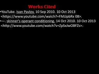 Works Cited
•YouTube. Ivan Pavlov. 10 Sep 2010. 10 Oct 2013
<https://www.youtube.com/watch?=FMJJpbRx 08>.
•—. skinner's operant conditioning. 14 Oct 2010. 10 Oct 2013
<http://www.youtube.com/watch?v=ZpSxJwOBFZs>.