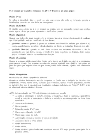 Pode-se dizer que os direitos enunciados no ART. 5º dividem-se em cinco grupos:
Direito à Vida
Se refere a integridade física e moral, ou seja, uma pessoa não pode ser torturada, exposta a
humilhações e nem ter sua vida tirada por outra pessoa.
Direito à Liberdade
O cidadão tem o direito de ir e vir, praticar sua religião, sem ser censurado e expor suas opiniões
contra alguém, desde que possua argumentos e justificativas para tal.
Direito à Igualdade
Garante que todos são iguais perante a lei e portanto, não deve ocorrer discriminação de qualquer
tipo. Essa igualdade pode ser classificada de duas formas:
 Igualdade Formal - a primeira é quando os indivíduos são tratados de maneira igual perante a lei,
ou seja, quando homens e mulheres são classificados em direitos e obrigações de acordo com a lei.
 Igualdade Material - quando os mais fracos recebem um tratamento diferenciado a fim de
aproximá-los dos mais fortes, ou seja, o Estado deve tratar os pobres, os desiguais, dentre outros
grupos, de maneira especial de acordo com a situação.
Direito à Segurança
Garante a segurança pública para todos. Assim, na lei devem ser definidos os crimes e as penalidades
para quem os comete. Essa segurança se refere não somente a policial, mas a jurídica. Uma pessoa só
pode ser presa por flagrante delito ou por ordem judicial, caso contrário, a prisão será considerada
ilegal.
Direito à Propriedade
Os cidadãos tem direito à propriedade particular.
Quando os direitos fundamentais não são cumpridos, o Estado tem a obrigação de fiscalizar esse
cumprimento. Porém, mesmo assim, é preciso que o indivíduo, quando se sentir prejudicado, recorra
ao judiciário. Por isso, é importante que os cidadãos conheçam cada inciso do Artigo 5º da CF, a fim
de saber quais são seus direitos e deveres.
ART. 6º. A constituição de 1988 está defazada, mas poderá ser inovada.
 A saúde, a alimentação, o trabalho, moradia, o transporte, o lazer, a segurança, a previdência
social, a proteção, a maternidade, a infância, a assistência aos desamparados na forma desta
constituição.
 A educação é relevante;
 Direito gratuito;
 Educação gratuita 1º e 2º grau.
 Quem rege a educação é o MEC.
 Quem rege a saúde é o SUS.
 Alimentação, moradia e trabalho já vem do presidente.
 A educação inicia-se 1º na familia.
 Ensino fundamental.
 Ensino médio.
 Ensino técnico é generalizado onde contempla somente 120 vagas gratuitas para quem faz o
processo seletivo.
 