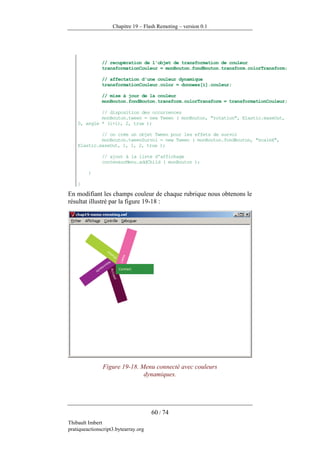 Chapitre 19 – Flash Remoting – version 0.1




               // recupération de l'objet de transformation de couleur
               transformationCouleur = monBouton.fondBouton.transform.colorTransform;

               // affectation d'une couleur dynamique
               transformationCouleur.color = donnees[i].couleur;

               // mise à jour de la couleur
               monBouton.fondBouton.transform.colorTransform = transformationCouleur;

             // disposition des occurrences
             monBouton.tween = new Tween ( monBouton, "rotation", Elastic.easeOut,
    0, angle * (i+1), 2, true );

             // on crée un objet Tween pour les effets de survol
             monBouton.tweenSurvol = new Tween ( monBouton.fondBouton, "scaleX",
    Elastic.easeOut, 1, 1, 2, true );

               // ajout à la liste d'affichage
               conteneurMenu.addChild ( monBouton );

         }

    }

En modifiant les champs couleur de chaque rubrique nous obtenons le
résultat illustré par la figure 19-18 :




               Figure 19-18. Menu connecté avec couleurs
                              dynamiques.




                                      60 / 74
Thibault Imbert
pratiqueactionscript3.bytearray.org
 