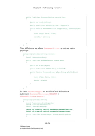 Chapitre 19 – Flash Remoting – version 0.1




         public final class EvenementResultat extends Event
         {

               public var resultat:Object;

               public static const RESULTAT:String = "resultat";

               public function EvenementResultat (pType:String, pDonnees:Object)
               {

                     super (pType, false, false);

                     resultat = pDonnees;

               }

         }
    }

Nous définissons une classe EvenementErreur au sein du même
paquetage :
    package org.bytearray.remoting.evenements
    {
        import flash.events.Event;

         public final class EvenementErreur extends Event
         {

               public var erreur:Object;

               public static const ERREUR:String = "erreur";

               public function EvenementErreur (pType:String, pFault:Object)
               {

                     super (pType, false, false);

                     erreur = pFault;

               }

         }
    }

La classe ProcedureAppel est modifiée afin de diffuser deux
événements EvenementResultat.RESULTAT et
EvenementErreur.ERREUR :
    package org.bytearray.remoting
    {
        import flash.events.EventDispatcher;
        import flash.net.NetConnection;
        import flash.net.Responder;

         import org.bytearray.remoting.evenements.EvenementResultat;
         import org.bytearray.remoting.evenements.EvenementErreur;

         public final class ProcedureAppel extends EventDispatcher
         {



                                      69 / 74
Thibault Imbert
pratiqueactionscript3.bytearray.org
 