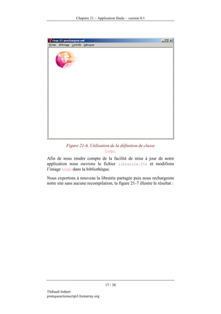Chapitre 21 – Application finale – version 0.1




            Figure 21-6. Utilisation de la définition de classe
                                  Logo.
Afin de nous rendre compte de la facilité de mise à jour de notre
application nous ouvrons le fichier librairie.fla et modifions
l’image Logo dans la bibliothèque.
Nous exportons à nouveau la librairie partagée puis nous rechargeons
notre site sans aucune recompilation, la figure 21-7 illustre le résultat :




                                      17 / 30
Thibault Imbert
pratiqueactionscript3.bytearray.org
 