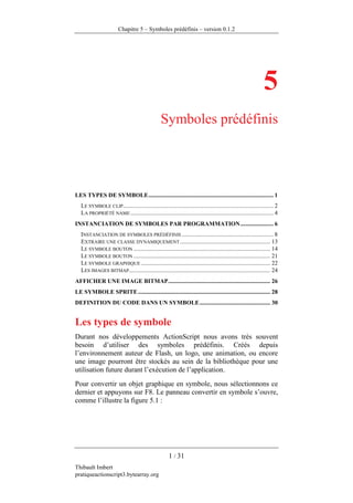 Chapitre 5 – Symboles prédéfinis – version 0.1.2




                                                                                                               5
                                                  Symboles prédéfinis




LES TYPES DE SYMBOLE ................................................................................... 1
   LE SYMBOLE CLIP.................................................................................................... 2
   LA PROPRIÉTÉ NAME ............................................................................................... 4
INSTANCIATION DE SYMBOLES PAR PROGRAMMATION ...................... 6
   INSTANCIATION DE SYMBOLES PRÉDÉFINIS ............................................................. 8
   EXTRAIRE UNE CLASSE DYNAMIQUEMENT ............................................................ 13
   LE SYMBOLE BOUTON ........................................................................................... 14
   LE SYMBOLE BOUTON ........................................................................................... 21
   LE SYMBOLE GRAPHIQUE ...................................................................................... 22
   LES IMAGES BITMAP .............................................................................................. 24
AFFICHER UNE IMAGE BITMAP .................................................................... 26
LE SYMBOLE SPRITE ........................................................................................ 28
DEFINITION DU CODE DANS UN SYMBOLE ............................................... 30


Les types de symbole
Durant nos développements ActionScript nous avons très souvent
besoin d’utiliser des symboles prédéfinis. Créés depuis
l’environnement auteur de Flash, un logo, une animation, ou encore
une image pourront être stockés au sein de la bibliothèque pour une
utilisation future durant l’exécution de l’application.
Pour convertir un objet graphique en symbole, nous sélectionnons ce
dernier et appuyons sur F8. Le panneau convertir en symbole s’ouvre,
comme l’illustre la figure 5.1 :




                                                       1 / 31
Thibault Imbert
pratiqueactionscript3.bytearray.org
 