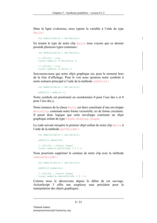 Chapitre 5 – Symboles prédéfinis – version 0.1.2




Dans la ligne ci-dessous, nous typons la variable à l’aide du type
Balle :
    var maBalle:Balle = new Balle();

En testant le type de notre clip Balle nous voyons que ce dernier
possède plusieurs types communs :
    var maBalle:Balle = new Balle();

    // affiche : true
    trace( maBalle is MovieClip );

    // affiche : true
    trace( maBalle is Balle );

Souvenons-nous que notre objet graphique est, pour le moment hors
de la liste d’affichage. Pour le voir nous ajoutons notre symbole à
notre scénario principal à l’aide de la méthode addChild :
    var maBalle:Balle = new Balle();

    addChild ( maBalle );

Notre symbole est positionné en coordonnées 0 pour l’axe des x et 0
pour l’axe des y.

Notre instance de la classe Balle est donc constituée d’une enveloppe
MovieClip contenant notre forme vectorielle, ici de forme circulaire.
Il parait donc logique que cette enveloppe contienne un objet
graphique enfant de type flash.display.Shape.

Le code suivant récupère le premier objet enfant de notre clip Balle à
l’aide de la méthode getChildAt :
    var maBalle:Balle = new Balle();

    addChild (maBalle);

    // affiche : [object Shape]
    trace( maBalle.getChildAt ( 0 ) );

Nous pourrions supprimer le contenu de notre clip avec la méthode
removeChildAt :
    var maBalle:Balle = new Balle();

    addChild (maBalle);

    // affiche : [object Shape]
    trace( maBalle.removeChildAt ( 0 ) );

Comme nous le découvrons depuis le début de cet ouvrage,
ActionScript 3 offre une souplesse sans précédent pour la
manipulation des objets graphiques.



                                      9 / 31
Thibault Imbert
pratiqueactionscript3.bytearray.org
 