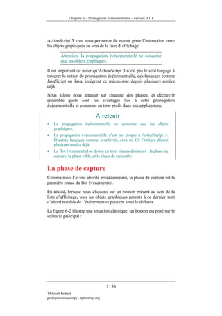 Chapitre 6 – Propagation événementielle – version 0.1.1




ActionScript 3 vont nous permettre de mieux gérer l’interaction entre
les objets graphiques au sein de la liste d’affichage.

        Attention, la propagation événementielle ne concerne
        que les objets graphiques.

Il est important de noter qu’ActionScript 3 n’est pas le seul langage à
intégrer la notion de propagation événementielle, des langages comme
JavaScript ou Java, intègrent ce mécanisme depuis plusieurs années
déjà.
Nous allons nous attarder sur chacune des phases, et découvrir
ensemble quels sont les avantages liés à cette propagation
événementielle et comment en tirer profit dans nos applications.

                                A retenir
•   La propagation événementielle ne concerne que les objets
    graphiques.
•   La propagation événementielle n’est pas propre à ActionScript 3.
    D’autres langages comme JavaScript, Java ou C# l’intègre depuis
    plusieurs années déjà.
•   Le flot événementiel se divise en trois phases distinctes : la phase de
    capture, la phase cible, et la phase de remontée.


La phase de capture
Comme nous l’avons abordé précédemment, la phase de capture est la
première phase du flot événementiel.
En réalité, lorsque nous cliquons sur un bouton présent au sein de la
liste d’affichage, tous les objets graphiques parents à ce dernier sont
d’abord notifiés de l’événement et peuvent ainsi le diffuser.
La figure 6-2 illustre une situation classique, un bouton est posé sur le
scénario principal :




                                      3 / 33
Thibault Imbert
pratiqueactionscript3.bytearray.org
 