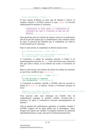Chapitre 2 – Langage et API - version 0.1.2




    trace( describeType ( distance ) );

Si nous tentons d’affecter un autre type de données à celle-ci, la
machine virtuelle 2 (AVM2) conserve le type Number et convertit
implicitement les données à l’exécution.

        Contrairement au mode précis, ce comportement de
        vérification des types à l’exécution ne peut pas être
        désactivé.

Nous pourrions ainsi en conclure de toujours conserver le mode précis
afin de ne pas être surpris par ce comportement, mais certaines erreurs
de types ne peuvent être détectées par le compilateur car celles-ci
n’interviennent qu’à l’exécution.
Dans le code suivant, le compilateur ne détecte aucune erreur :
    var tableauDonnees:Array = [ "150", "250" ];

    // l'entrée du tableau est automatiquement convertie en int
    var distance:Number = tableauDonnees[0];

A l’exécution, la chaîne de caractères présente à l’index 0 est
automatiquement convertie en int. Cette conversion reste silencieuse
tant que celle-ci réussit, le cas échéant une erreur à l’exécution est
levée.
Dans le code suivant, nous tentons de stocker une chaîne de caractères
au sein d’une variable de type MovieClip :
    var tableauDonnees:Array = [ "clip", "250" ];

    // lève une erreur à l'exécution
    var clip:MovieClip = tableauDonnees[0];

A l’exécution, la machine virtuelle 2 (AVM2) tente de convertir la
chaîne en MovieClip et échoue, l’erreur à l’exécution suivante est
levée :
    TypeError: Error #1034: Echec de la contrainte de type : conversion de "clip" en
    flash.display.MovieClip impossible.

Nous pouvons alors nous interroger sur l’intérêt d’un tel
comportement, pourquoi la machine virtuelle s’évertue-t-elle à
conserver les types à l’exécution et convertit automatiquement les
données ?
Afin de garantir des performances optimales, la machine virtuelle 2
(AVM2) s’appuie sur les types définis par le développeur. Ainsi,
lorsque nous typons une variable, l’occupation mémoire est optimisée
spécifiquement pour ce type, ainsi que les instructions processeur.



                                      8 / 35
Thibault Imbert
pratiqueactionscript3.bytearray.org
 