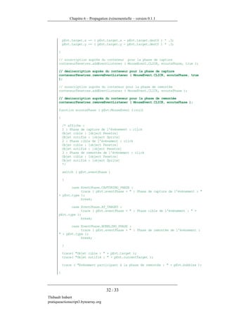 Chapitre 6 – Propagation événementielle – version 0.1.1




           pEvt.target.x -= ( pEvt.target.x - pEvt.target.destX ) * .3;
           pEvt.target.y -= ( pEvt.target.y - pEvt.target.destY ) * .3;

       }

       // souscription auprès du conteneur pour la phase de capture
       conteneurFenetres.addEventListener ( MouseEvent.CLICK, ecoutePhase, true );

       // désinscription auprès du conteneur pour la phase de capture
       conteneurFenetres.removeEventListener ( MouseEvent.CLICK, ecoutePhase, true
       );

       // souscription auprès du conteneur pour la phase de remontée
       conteneurFenetres.addEventListener ( MouseEvent.CLICK, ecoutePhase );

       // désinscription auprès du conteneur pour la phase de remontée
       conteneurFenetres.removeEventListener ( MouseEvent.CLICK, ecoutePhase );

       function ecoutePhase ( pEvt:MouseEvent ):void

       {

           /* affiche :
           1 : Phase de capture de l'événement : click
           Objet cible : [object Fenetre]
           Objet notifié : [object Sprite]
           2 : Phase cible de l'événement : click
           Objet cible : [object Fenetre]
           Objet notifié : [object Fenetre]
           3 : Phase de remontée de l'événement : click
           Objet cible : [object Fenetre]
           Objet notifié : [object Sprite]
           */

           switch ( pEvt.eventPhase )

           {

              case EventPhase.CAPTURING_PHASE :
                   trace ( pEvt.eventPhase + " : Phase de capture de l'événement : "
       + pEvt.type );
                   break;

              case EventPhase.AT_TARGET :
                   trace ( pEvt.eventPhase + " : Phase cible de l'événement : " +
       pEvt.type );
                   break;

              case EventPhase.BUBBLING_PHASE :
                   trace ( pEvt.eventPhase + " : Phase de remontée de l'événement :
       " + pEvt.type );
                   break;

           }

           trace( "Objet cible : " + pEvt.target );
           trace( "Objet notifié : " + pEvt.currentTarget );

           trace ( "Evénement participant à la phase de remontée : " + pEvt.bubbles );

       }




                                      32 / 33
Thibault Imbert
pratiqueactionscript3.bytearray.org
 