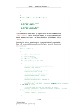 Chapitre 7 – Interactivité – version 0.1.2




       }

       function clicMenu ( pEvt:MouseEvent ):void

       {

           // affiche : [object Bouton]
           trace( pEvt.target );

           // affiche : [object Sprite]
           trace( pEvt.currentTarget );

       }

Nous obtenons le même menu qu’auparavant à l’aide d’occurrences de
SimpleButton. Si nous souhaitons donner un style différent à notre
menu, nous pouvons jouer avec les propriétés et méthodes des objets
Tween.

Dans le code suivant nous disposons le menu avec un effet de rotation.
Pour cela nous modifions simplement les lignes gérant la disposition
des occurrences :
       function creeMenu ()

       {

           var lng:int = legendes.length;

           var monBouton:Bouton;
           var angle:int = 360 / lng;

           for ( var i:int = 0; i< lng; i++ )

           {

                // création des occurrences du symbole Bouton
                monBouton = new Bouton();

                // activation du comportement bouton
                monBouton.buttonMode = true;

                // désactivation des objets enfants
                monBouton.mouseChildren = false;

                // affectation du contenu
                monBouton.maLegende.text = legendes[i];

              // disposition des instances
              monBouton.tween = new Tween ( monBouton, "rotation", Elastic.easeOut,
       0, i * angle, 3, true );

              // un objet Tween est créé pour les effets de survol
              monBouton.tweenSurvol = new Tween ( monBouton.fondBouton, "scaleX",
       Elastic.easeOut, 1, 1, 2, true );

                conteneur.addChild ( monBouton );

           }


                                      27 / 60
Thibault Imbert
pratiqueactionscript3.bytearray.org
 