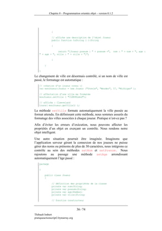 Chapitre 8 – Programmation orientée objet – version 0.1.2




                }

                // affiche une description de l'objet Joueur
                public function toString ( ):String

                {

                  return "[Joueur prenom : " + prenom +",                 nom : " + nom + ", age :
    " + age + ", ville : " + ville + "]";

                }

         }

    }

Le changement de ville est désormais contrôlé, si un nom de ville est
passé, le formatage est automatique :
    // création d'un joueur connu :)
    var monJoueur:Joueur = new Joueur ("Stevie", "Wonder", 57, "Michigan" );

    // affectation d'une ville ma formatée
    monJoueur.setVille ( "ClEEVELAnd");

    // affiche : Cleeveland
    trace( monJoueur.getVille() );

La méthode setVille formate automatiquement la ville passée au
format attendu. En définissant cette méthode, nous sommes assurés du
formatage des villes associées à chaque joueur. Pratique n’est-ce pas ?
Afin d’éviter les erreurs d’exécution, nous pouvons affecter les
propriétés d’un objet en exerçant un contrôle. Nous rendons notre
objet intelligent.
Une autre situation pourrait être imaginée. Imaginons que
l’application serveur gérant la connexion de nos joueurs ne puisse
gérer des noms ou prénoms de plus de 30 caractères, nous intégrons ce
contrôle au sein des méthodes setNom et setPrenom. Nous
rajoutons au passage une méthode setAge arrondissant
automatiquement l’âge passé :
    package

    {

         public class Joueur
         {

                // définition des propriétés de la classe
                private var nom:String;
                private var prenom:String;
                private var age:Number;
                private var ville:String;

                // fonction constructeur


                                      36 / 74
Thibault Imbert
pratiqueactionscript3.bytearray.org
 