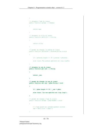 Chapitre 8 – Programmation orientée objet – version 0.1.2




               }

               // récupère l'age du joueur
               public function getAge ( ):Number

               {

                     return age;

               }

               // récupère la ville du joueur
               public function getVille ( ):String

               {

                     return ville;

               }

               // permet de changer le prénom du joueur
               public function setPrenom ( pPrenom:String ):void

               {

                     if ( pPrenom.length <= 30 ) prenom = pPrenom;

                     else trace ("Le prénom spécifié est trop long");

               }

               // récupère le nom du joueur
               public function get nom ( ):String

               {

                     return _nom;

               }

               // permet de changer le nom du joueur
               public function set nom ( pNom:String ):void

               {

                     if ( pNom.length <= 30 ) _nom = pNom;

                     else trace ("Le nom spécifié est trop long");

               }

               // permet de changer l'age du joueur
               public function setAge ( pAge:Number ):void

               {

                     // l'age passé est automatiquement arrondi
                     age = Math.floor ( pAge );

               }




                                      41 / 74
Thibault Imbert
pratiqueactionscript3.bytearray.org
 