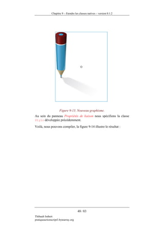Chapitre 9 – Etendre les classes natives – version 0.1.2




                      Figure 9-13. Nouveau graphisme.
Au sein du panneau Propriétés de liaison nous spécifions la classe
Stylo développée précédemment.

Voilà, nous pouvons compiler, la figure 9-14 illustre le résultat :




                                      48 / 83
Thibault Imbert
pratiqueactionscript3.bytearray.org
 
